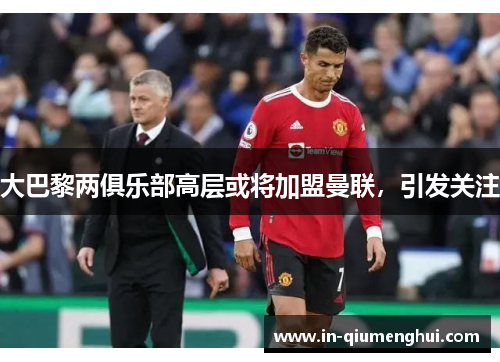 大巴黎两俱乐部高层或将加盟曼联，引发关注